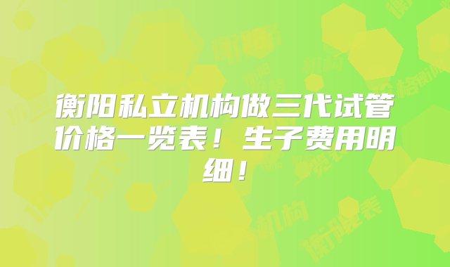 衡阳私立机构做三代试管价格一览表！生子费用明细！