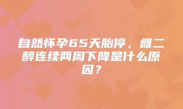 自然怀孕65天胎停，雌二醇连续两周下降是什么原因？