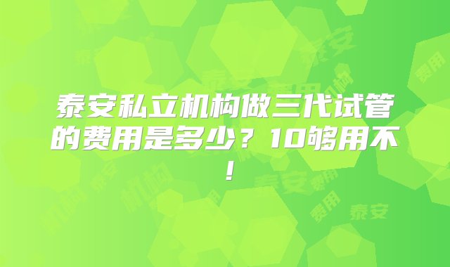 泰安私立机构做三代试管的费用是多少？10够用不！