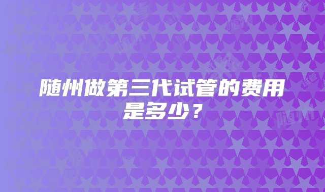 随州做第三代试管的费用是多少？