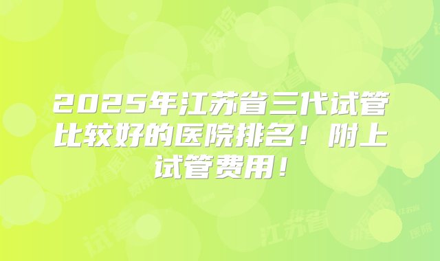 2025年江苏省三代试管比较好的医院排名！附上试管费用！