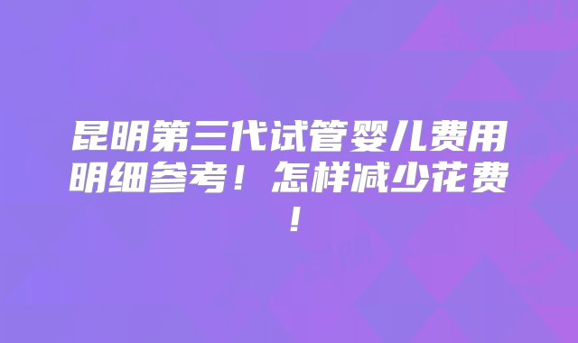 昆明第三代试管婴儿费用明细参考！怎样减少花费！