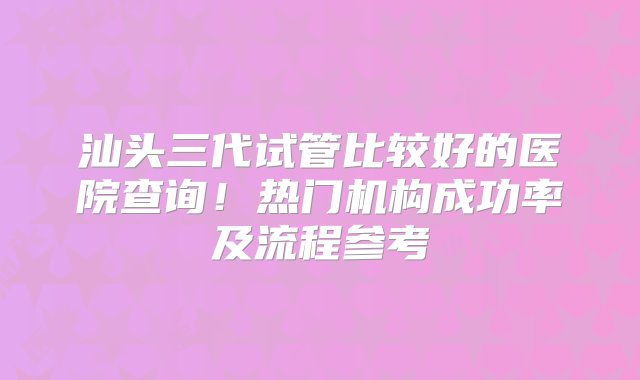 汕头三代试管比较好的医院查询！热门机构成功率及流程参考