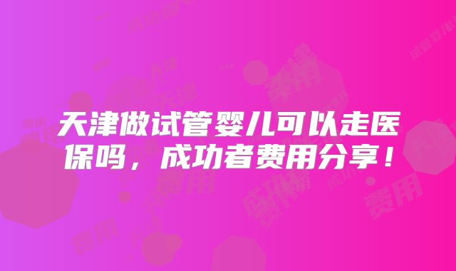 天津做试管婴儿可以走医保吗，成功者费用分享！