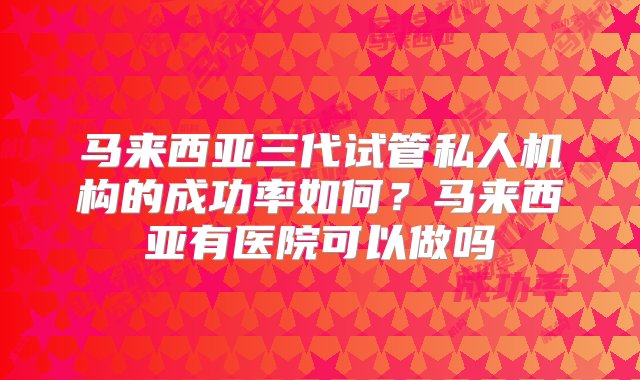 马来西亚三代试管私人机构的成功率如何？马来西亚有医院可以做吗