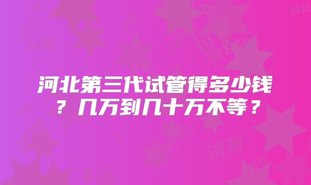 河北第三代试管得多少钱？几万到几十万不等？