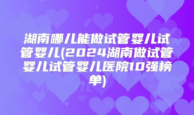 湖南哪儿能做试管婴儿试管婴儿(2024湖南做试管婴儿试管婴儿医院10强榜单)