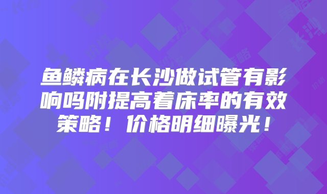 鱼鳞病在长沙做试管有影响吗附提高着床率的有效策略！价格明细曝光！