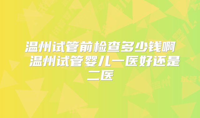 温州试管前检查多少钱啊 温州试管婴儿一医好还是二医