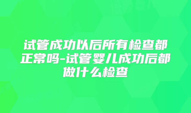 试管成功以后所有检查都正常吗-试管婴儿成功后都做什么检查