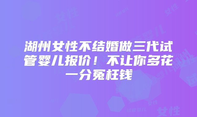 湖州女性不结婚做三代试管婴儿报价！不让你多花一分冤枉钱