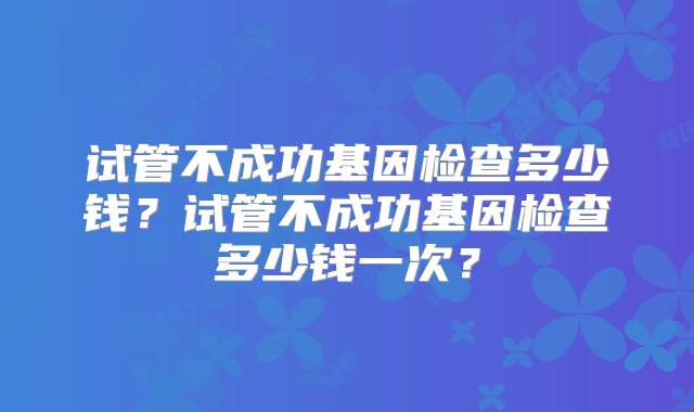 试管不成功基因检查多少钱？试管不成功基因检查多少钱一次？