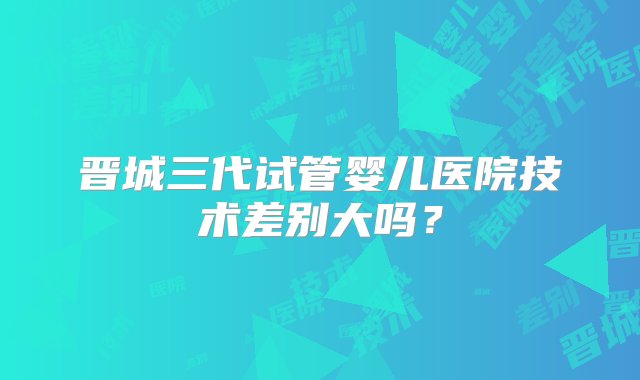 晋城三代试管婴儿医院技术差别大吗？