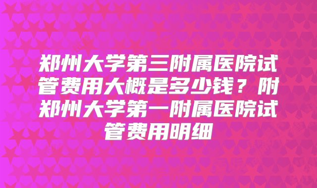 郑州大学第三附属医院试管费用大概是多少钱？附郑州大学第一附属医院试管费用明细