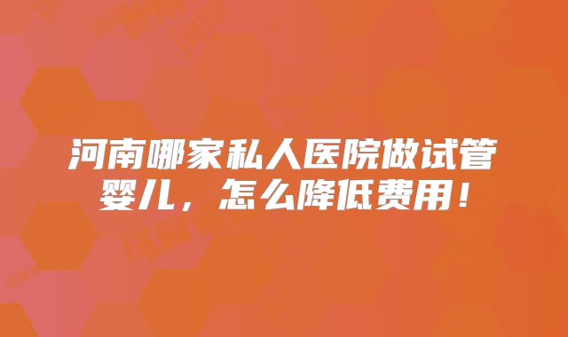 河南哪家私人医院做试管婴儿，怎么降低费用！