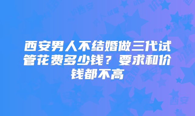 西安男人不结婚做三代试管花费多少钱？要求和价钱都不高