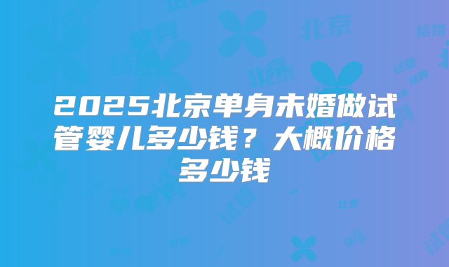 2025北京单身未婚做试管婴儿多少钱？大概价格多少钱