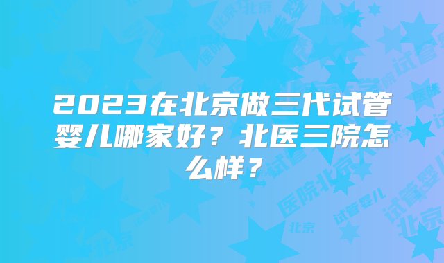 2023在北京做三代试管婴儿哪家好？北医三院怎么样？