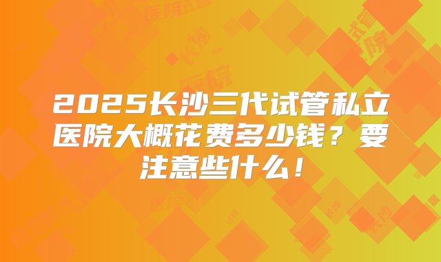 2025长沙三代试管私立医院大概花费多少钱？要注意些什么！