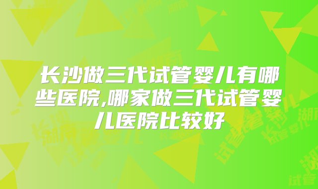 长沙做三代试管婴儿有哪些医院,哪家做三代试管婴儿医院比较好