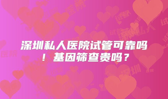 深圳私人医院试管可靠吗！基因筛查贵吗？