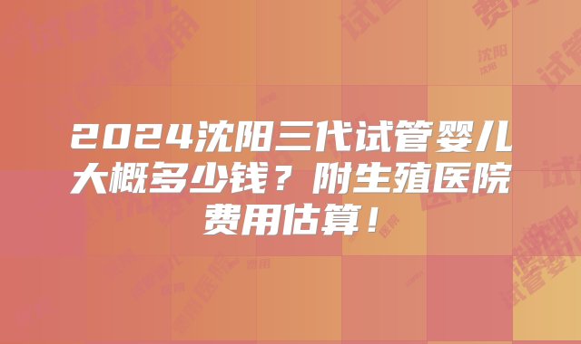 2024沈阳三代试管婴儿大概多少钱？附生殖医院费用估算！