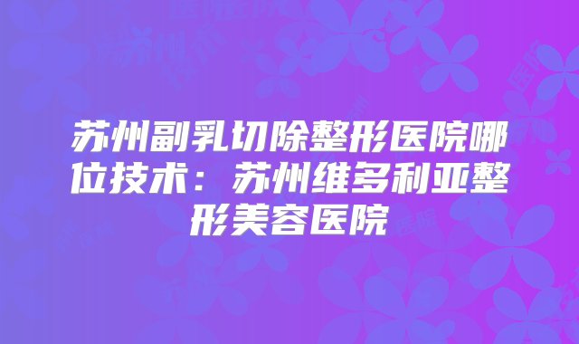 苏州副乳切除整形医院哪位技术：苏州维多利亚整形美容医院