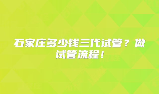 石家庄多少钱三代试管？做试管流程！