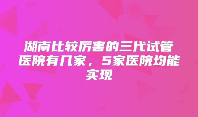 湖南比较厉害的三代试管医院有几家，5家医院均能实现