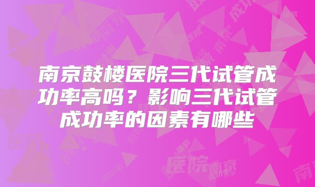 南京鼓楼医院三代试管成功率高吗？影响三代试管成功率的因素有哪些