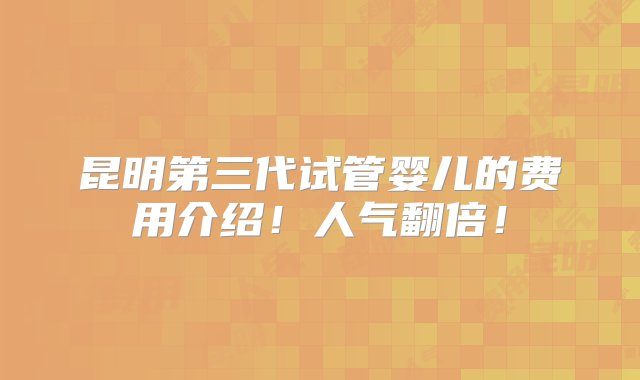 昆明第三代试管婴儿的费用介绍！人气翻倍！