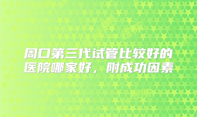 周口第三代试管比较好的医院哪家好，附成功因素