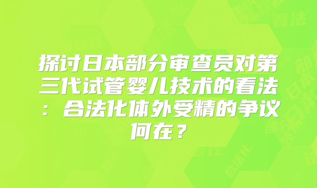 探讨日本部分审查员对第三代试管婴儿技术的看法：合法化体外受精的争议何在？