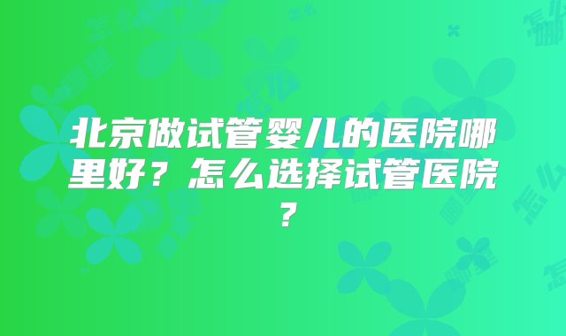 北京做试管婴儿的医院哪里好？怎么选择试管医院？