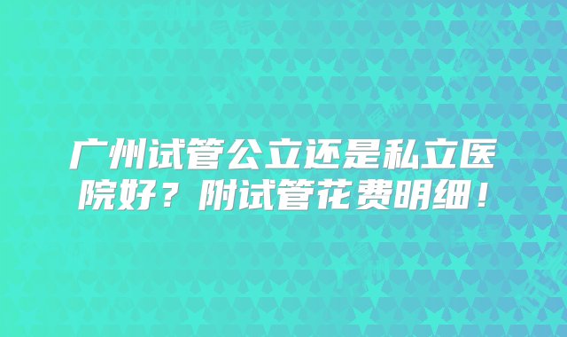 广州试管公立还是私立医院好？附试管花费明细！