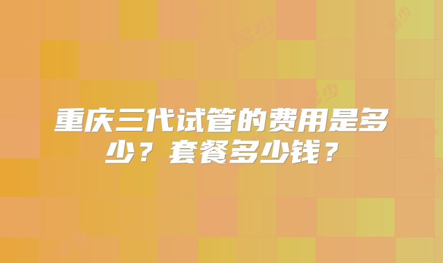 重庆三代试管的费用是多少？套餐多少钱？