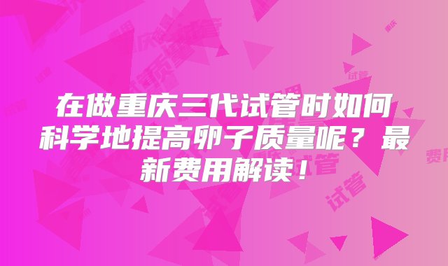 在做重庆三代试管时如何科学地提高卵子质量呢？最新费用解读！