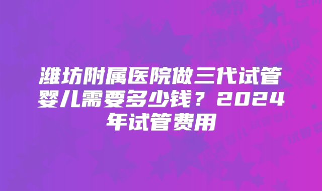 潍坊附属医院做三代试管婴儿需要多少钱？2024年试管费用