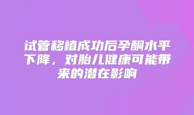 试管移植成功后孕酮水平下降，对胎儿健康可能带来的潜在影响