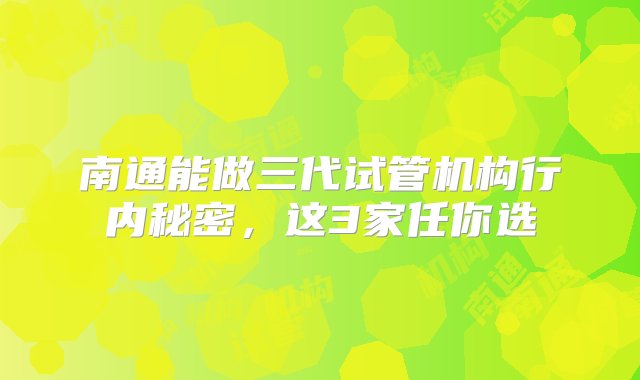 南通能做三代试管机构行内秘密，这3家任你选