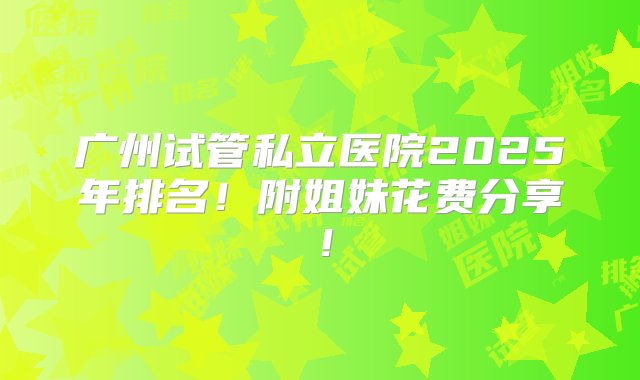 广州试管私立医院2025年排名！附姐妹花费分享！