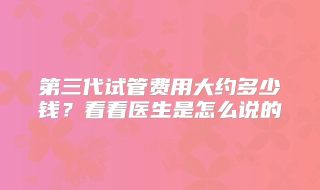 第三代试管费用大约多少钱？看看医生是怎么说的