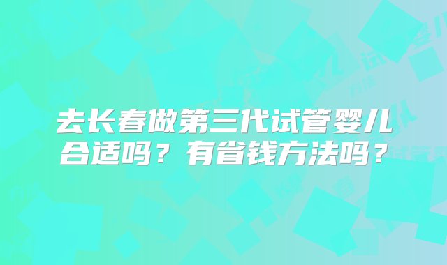 去长春做第三代试管婴儿合适吗？有省钱方法吗？