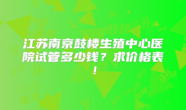 江苏南京鼓楼生殖中心医院试管多少钱？求价格表！