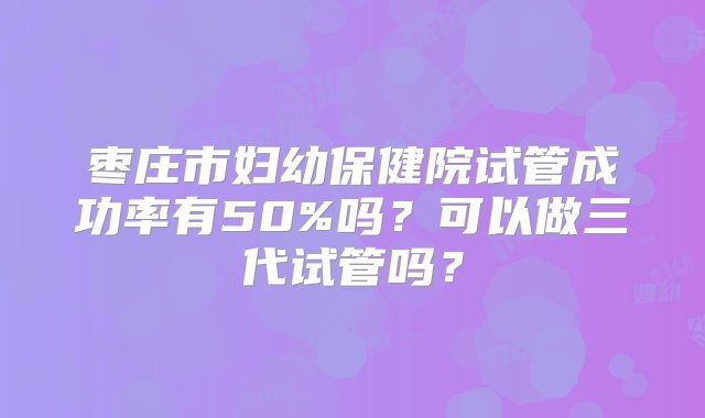 枣庄市妇幼保健院试管成功率有50%吗？可以做三代试管吗？