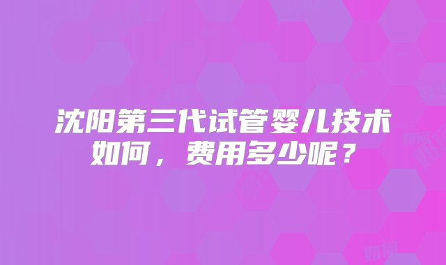 沈阳第三代试管婴儿技术如何，费用多少呢？