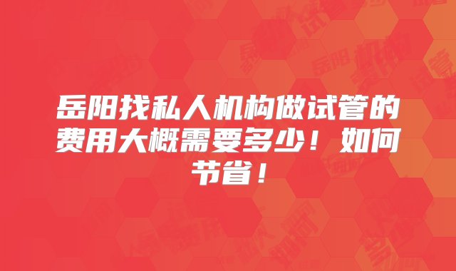 岳阳找私人机构做试管的费用大概需要多少！如何节省！