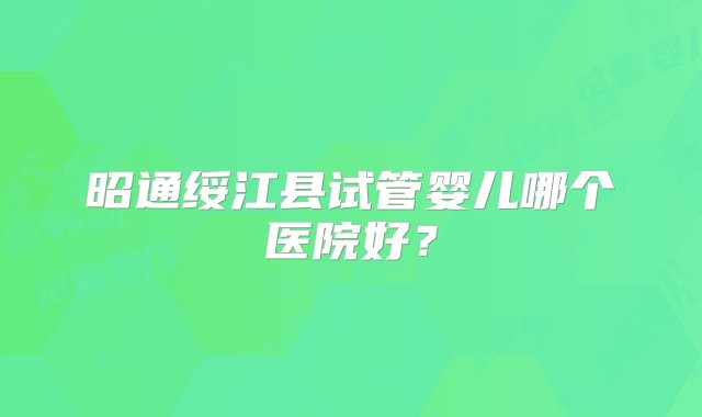 昭通绥江县试管婴儿哪个医院好？