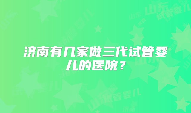 济南有几家做三代试管婴儿的医院？