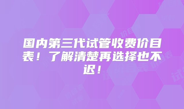 国内第三代试管收费价目表！了解清楚再选择也不迟！